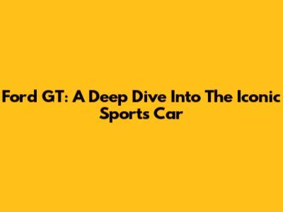 Ford GT: A Deep Dive Into The Iconic Sports Car