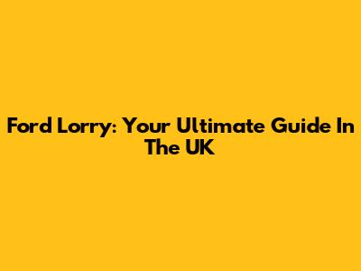 Ford Lorry: Your Ultimate Guide In The UK