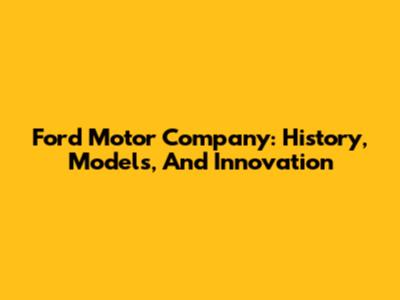 Ford Motor Company: History, Models, And Innovation
