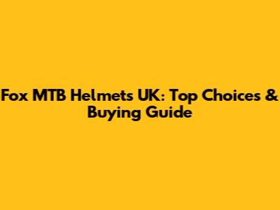 Fox MTB Helmets UK: Top Choices & Buying Guide
