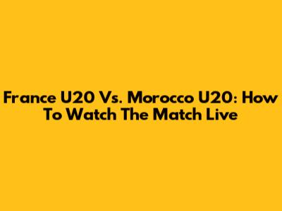 France U20 Vs. Morocco U20: How To Watch The Match Live