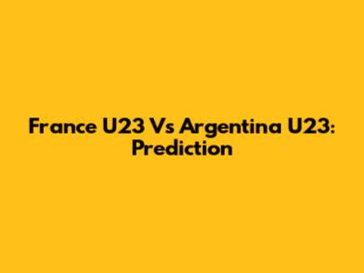 France U23 Vs Argentina U23: Prediction
