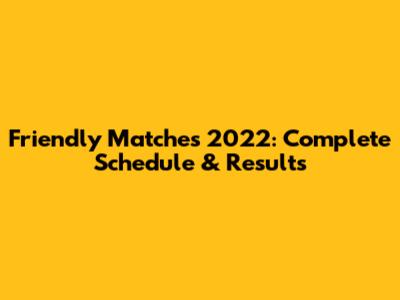 Friendly Matches 2022: Complete Schedule & Results