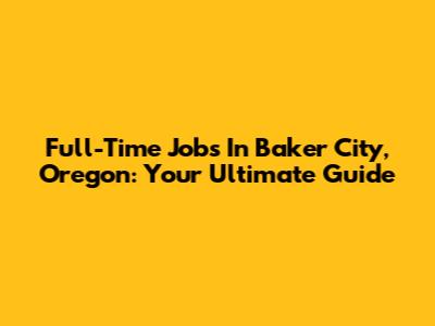 Full-Time Jobs In Baker City, Oregon: Your Ultimate Guide