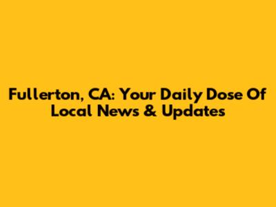 Fullerton, CA: Your Daily Dose Of Local News & Updates
