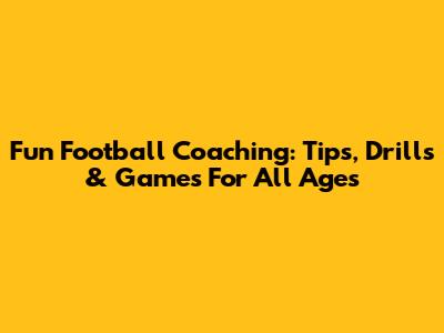 Fun Football Coaching: Tips, Drills & Games For All Ages
