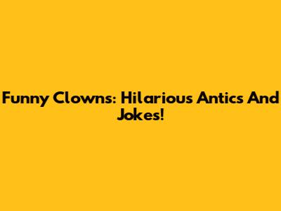 Funny Clowns: Hilarious Antics And Jokes!