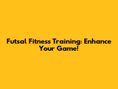 Futsal Fitness Training: Enhance Your Game!