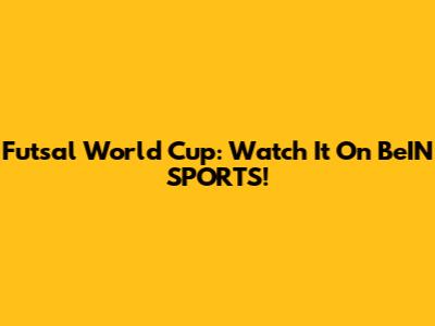 Futsal World Cup: Watch It On BeIN SPORTS!