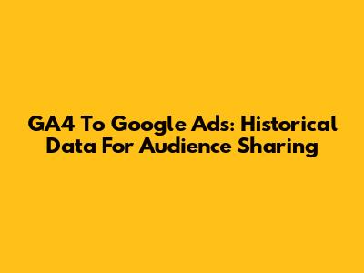 GA4 To Google Ads: Historical Data For Audience Sharing