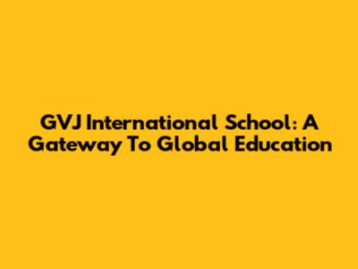 GVJ International School: A Gateway To Global Education