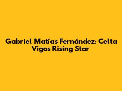 Gabriel Matías Fernández: Celta Vigo's Rising Star