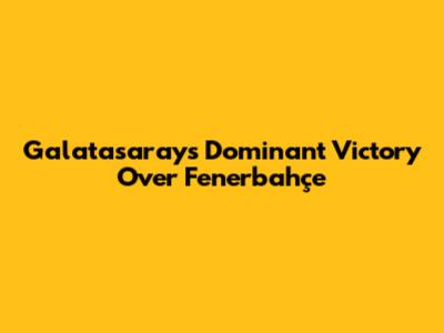Galatasaray's Dominant Victory Over Fenerbahçe