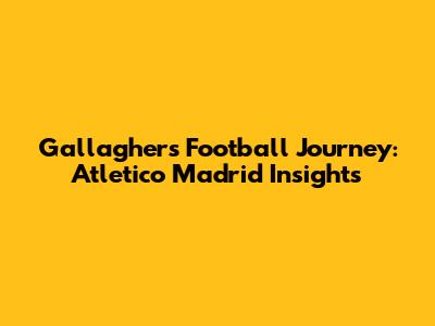 Gallagher's Football Journey: Atletico Madrid Insights