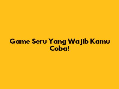 Game Seru Yang Wajib Kamu Coba!