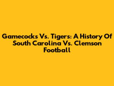 Gamecocks Vs. Tigers: A History Of South Carolina Vs. Clemson Football