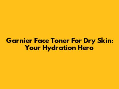 Garnier Face Toner For Dry Skin: Your Hydration Hero