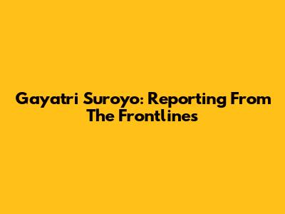 Gayatri Suroyo: Reporting From The Frontlines