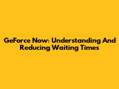 GeForce Now: Understanding And Reducing Waiting Times