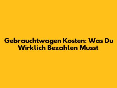 Gebrauchtwagen Kosten: Was Du Wirklich Bezahlen Musst