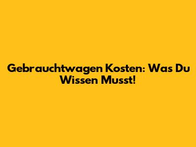 Gebrauchtwagen Kosten: Was Du Wissen Musst!