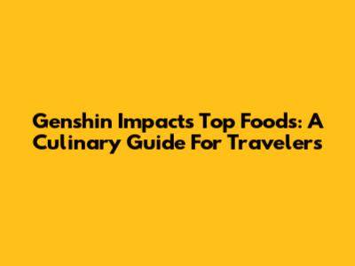 Genshin Impact's Top Foods: A Culinary Guide For Travelers