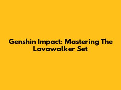Genshin Impact: Mastering The Lavawalker Set