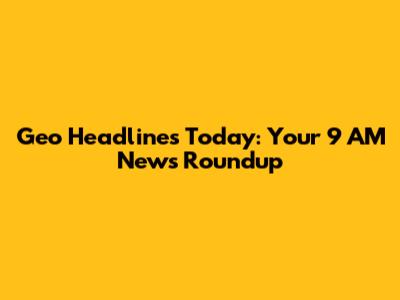 Geo Headlines Today: Your 9 AM News Roundup