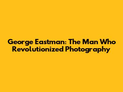 George Eastman: The Man Who Revolutionized Photography