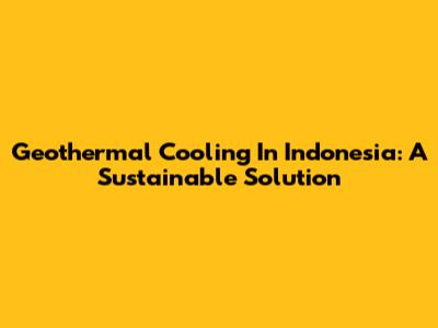 Geothermal Cooling In Indonesia: A Sustainable Solution