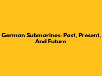 German Submarines: Past, Present, And Future