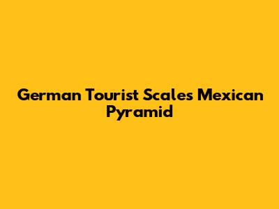 German Tourist Scales Mexican Pyramid