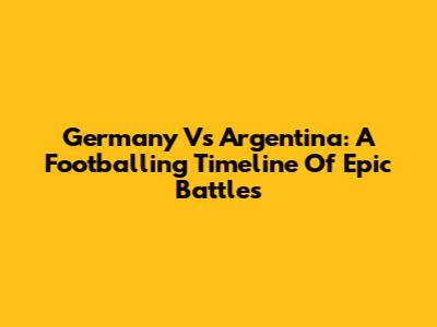 Germany Vs Argentina: A Footballing Timeline Of Epic Battles