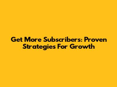 Get More Subscribers: Proven Strategies For Growth