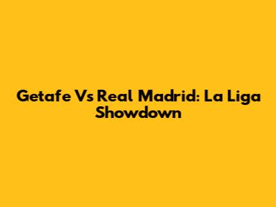 Getafe Vs Real Madrid: La Liga Showdown