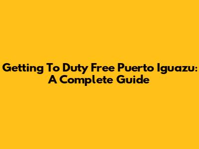 Getting To Duty Free Puerto Iguazu: A Complete Guide