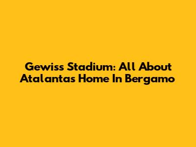 Gewiss Stadium: All About Atalanta's Home In Bergamo