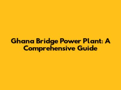 Ghana Bridge Power Plant: A Comprehensive Guide
