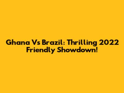 Ghana Vs Brazil: Thrilling 2022 Friendly Showdown!