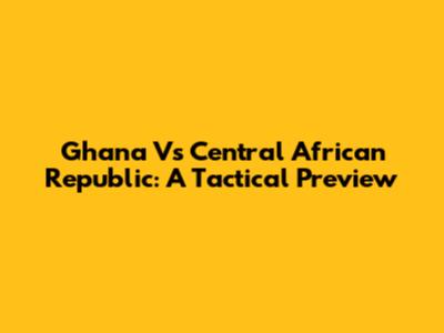 Ghana Vs Central African Republic: A Tactical Preview