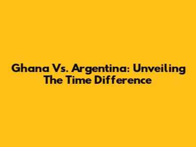 Ghana Vs. Argentina: Unveiling The Time Difference