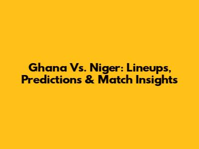 Ghana Vs. Niger: Lineups, Predictions & Match Insights