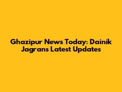Ghazipur News Today: Dainik Jagran's Latest Updates