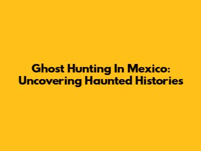 Ghost Hunting In Mexico: Uncovering Haunted Histories