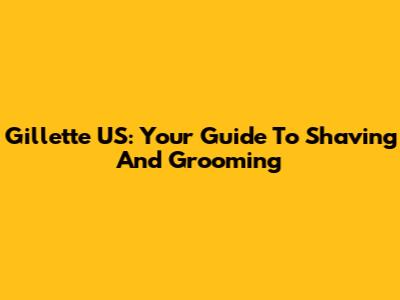 Gillette US: Your Guide To Shaving And Grooming
