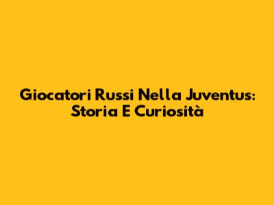 Giocatori Russi Nella Juventus: Storia E Curiosità
