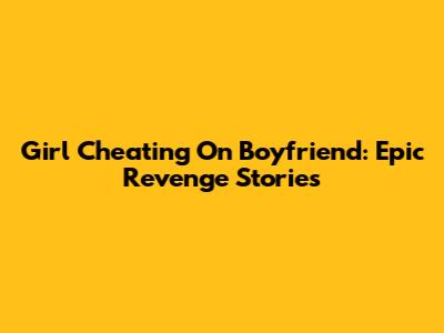 Girl Cheating On Boyfriend: Epic Revenge Stories