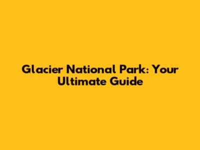 Glacier National Park: Your Ultimate Guide