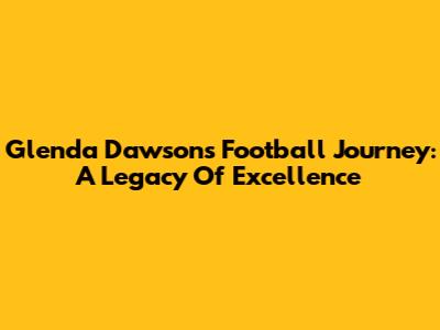 Glenda Dawson's Football Journey: A Legacy Of Excellence