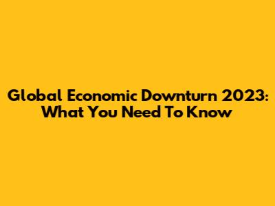 Global Economic Downturn 2023: What You Need To Know
